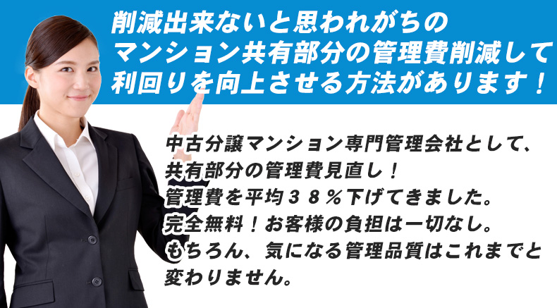 削減出来ないと思われがちのマンション共有部分の管理費削減して、利回りを向上させる方法があります！  弊社は、中古分譲マンション「専門」管理会社として、共有部分の管理費見直しを行っています。 これまで、管理費を平均３８％下げてきました。しかも、完全無料。お客様の負担は一切ございません。